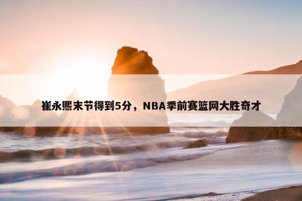 崔永熙末节得到5分，NBA季前赛篮网大胜奇才