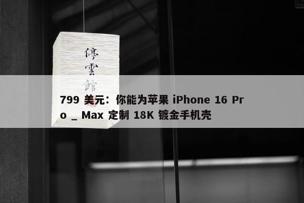 799 美元：你能为苹果 iPhone 16 Pro _ Max 定制 18K 镀金手机壳