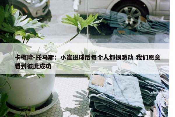 卡梅隆-托马斯：小崔进球后每个人都很激动 我们愿意看到彼此成功