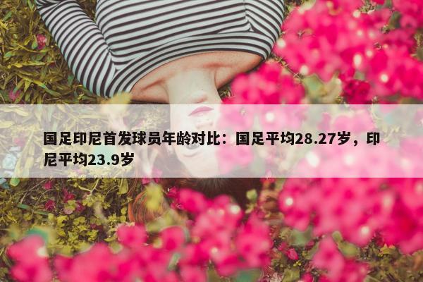 国足印尼首发球员年龄对比：国足平均28.27岁，印尼平均23.9岁