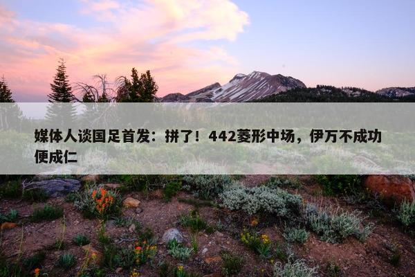 媒体人谈国足首发：拼了！442菱形中场，伊万不成功便成仁