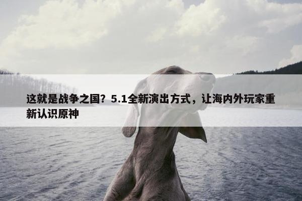 这就是战争之国？5.1全新演出方式，让海内外玩家重新认识原神