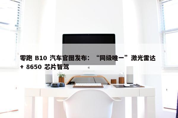 零跑 B10 汽车官图发布：“同级唯一”激光雷达 + 8650 芯片智驾