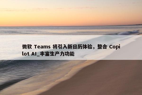 微软 Teams 将引入新日历体验，整合 Copilot AI_丰富生产力功能