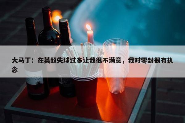 大马丁：在英超失球过多让我很不满意，我对零封很有执念