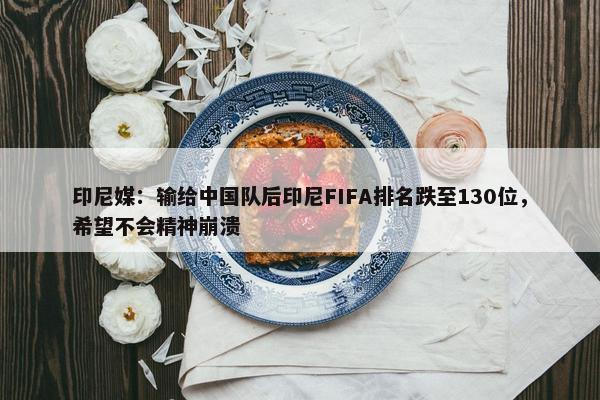 印尼媒：输给中国队后印尼FIFA排名跌至130位，希望不会精神崩溃