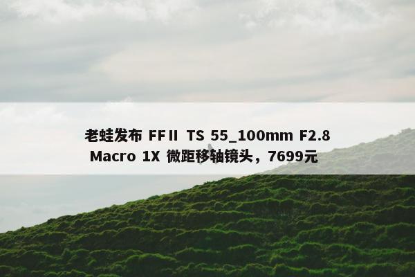 老蛙发布 FFⅡ TS 55_100mm F2.8 Macro 1X 微距移轴镜头，7699元