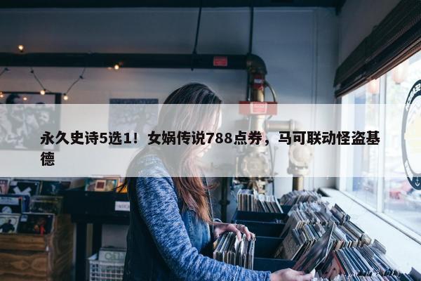 永久史诗5选1！女娲传说788点券，马可联动怪盗基德