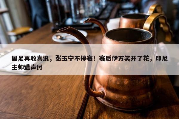 国足再收喜讯，张玉宁不停赛！赛后伊万笑开了花，印尼主帅遭声讨