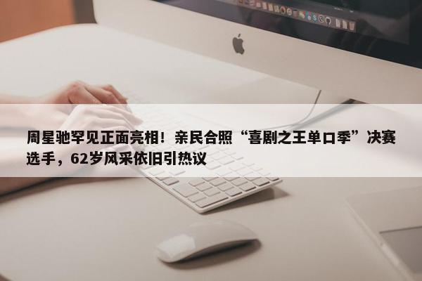 周星驰罕见正面亮相！亲民合照“喜剧之王单口季”决赛选手，62岁风采依旧引热议