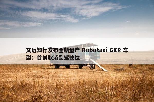 文远知行发布全新量产 Robotaxi GXR 车型：首创取消副驾驶位