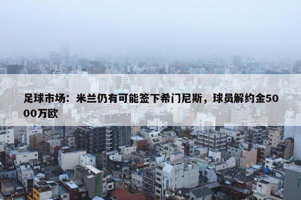 足球市场：米兰仍有可能签下希门尼斯，球员解约金5000万欧