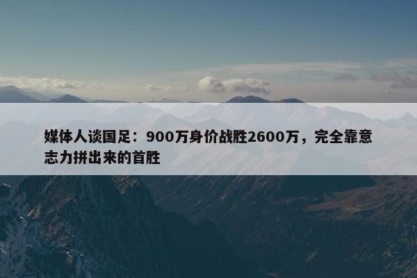 媒体人谈国足：900万身价战胜2600万，完全靠意志力拼出来的首胜