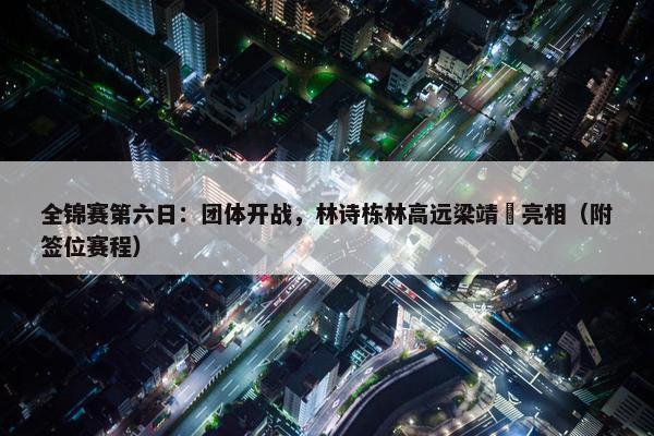 全锦赛第六日：团体开战，林诗栋林高远梁靖崑亮相（附签位赛程）