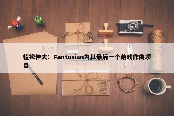 植松伸夫：Fantasian为其最后一个游戏作曲项目