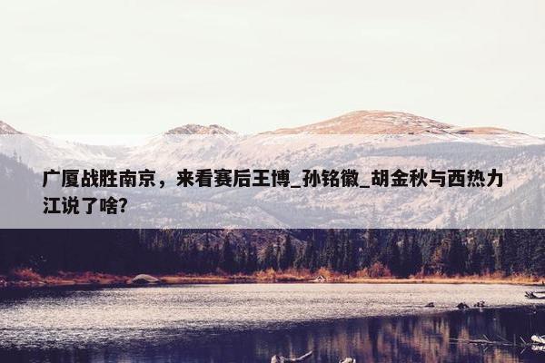 广厦战胜南京，来看赛后王博_孙铭徽_胡金秋与西热力江说了啥？