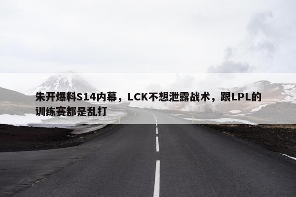 朱开爆料S14内幕，LCK不想泄露战术，跟LPL的训练赛都是乱打