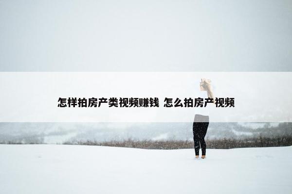 怎样拍房产类视频赚钱 怎么拍房产视频