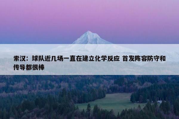 索汉：球队近几场一直在建立化学反应 首发阵容防守和传导都很棒