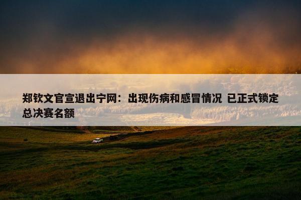 郑钦文官宣退出宁网：出现伤病和感冒情况 已正式锁定总决赛名额