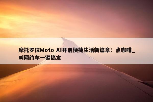 摩托罗拉Moto AI开启便捷生活新篇章：点咖啡_叫网约车一键搞定