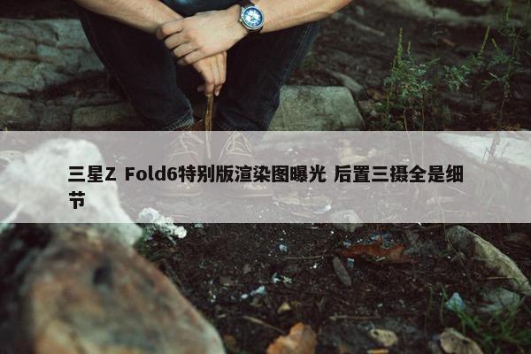 三星Z Fold6特别版渲染图曝光 后置三摄全是细节