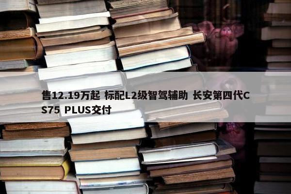 售12.19万起 标配L2级智驾辅助 长安第四代CS75 PLUS交付