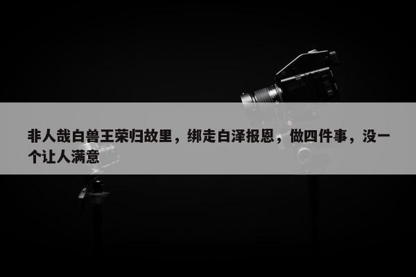 非人哉白兽王荣归故里，绑走白泽报恩，做四件事，没一个让人满意