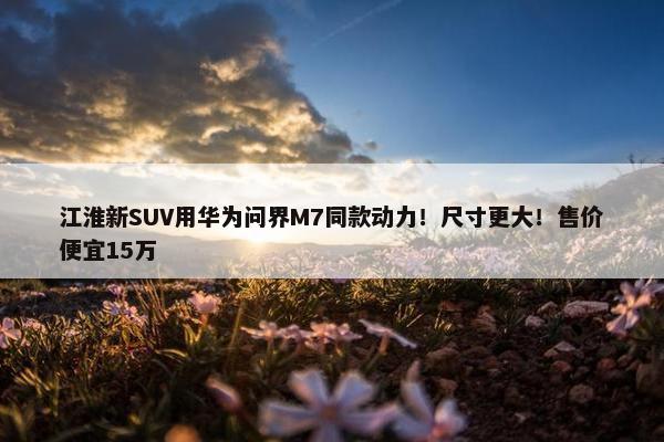 江淮新SUV用华为问界M7同款动力！尺寸更大！售价便宜15万