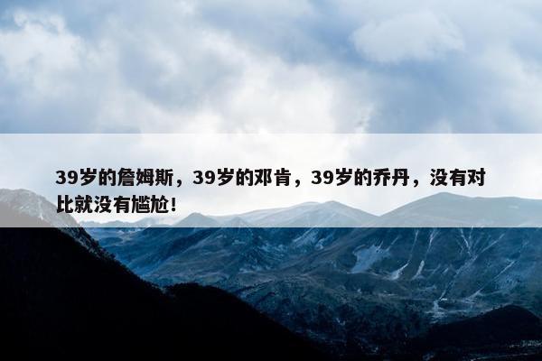 39岁的詹姆斯，39岁的邓肯，39岁的乔丹，没有对比就没有尴尬！