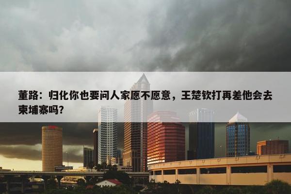 董路：归化你也要问人家愿不愿意，王楚钦打再差他会去柬埔寨吗？