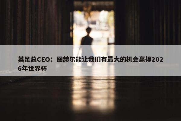 英足总CEO：图赫尔能让我们有最大的机会赢得2026年世界杯