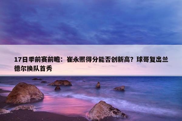 17日季前赛前瞻：崔永熙得分能否创新高？球哥复出兰德尔换队首秀