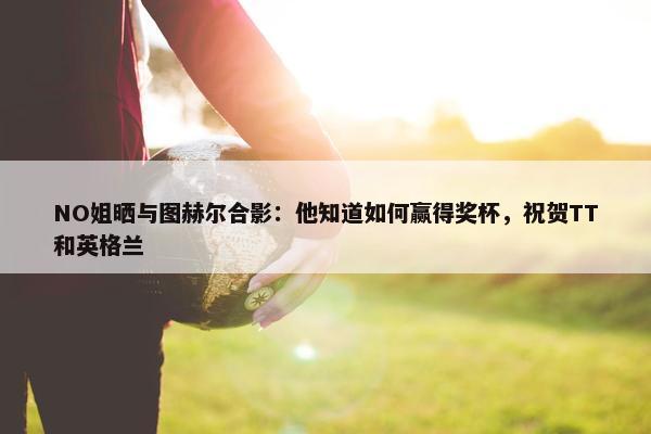 NO姐晒与图赫尔合影：他知道如何赢得奖杯，祝贺TT和英格兰