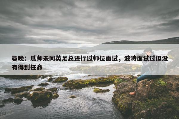 曼晚：瓜帅未同英足总进行过帅位面试，波特面试过但没有得到任命