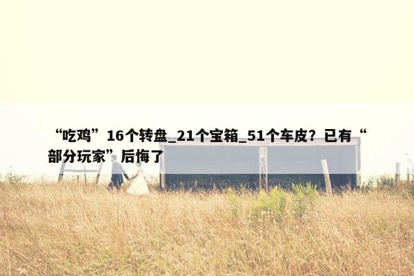 “吃鸡”16个转盘_21个宝箱_51个车皮？已有“部分玩家”后悔了