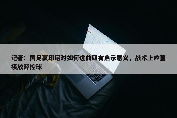 记者：国足赢印尼对如何进前四有启示意义，战术上应直接放弃控球