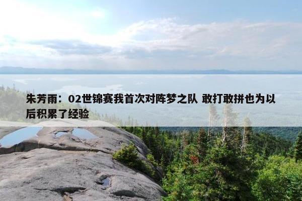 朱芳雨：02世锦赛我首次对阵梦之队 敢打敢拼也为以后积累了经验