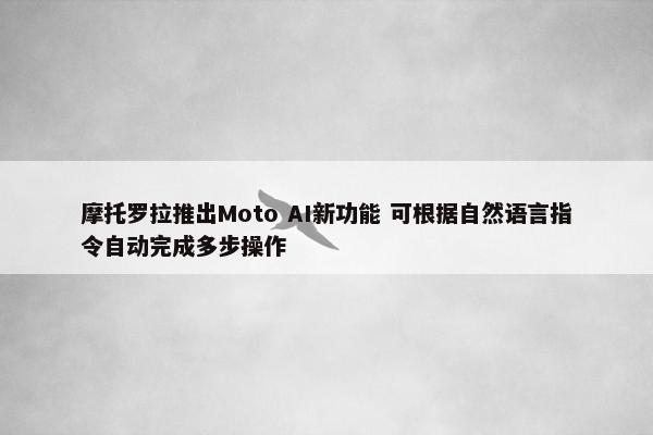 摩托罗拉推出Moto AI新功能 可根据自然语言指令自动完成多步操作