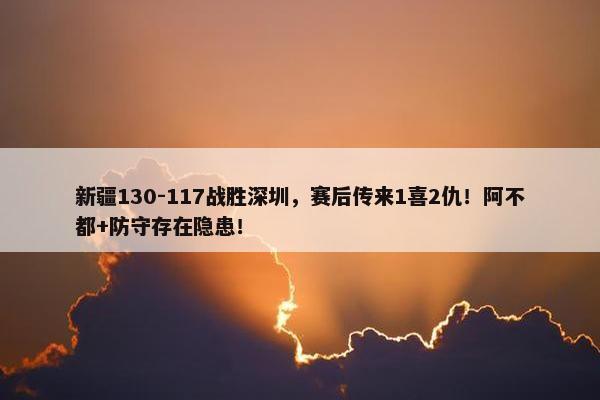 新疆130-117战胜深圳，赛后传来1喜2仇！阿不都+防守存在隐患！