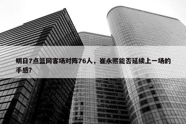 明日7点篮网客场对阵76人，崔永熙能否延续上一场的手感？