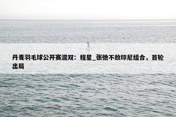 丹麦羽毛球公开赛混双：程星_张弛不敌印尼组合，首轮出局