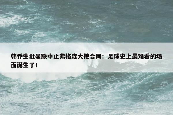 韩乔生批曼联中止弗格森大使合同：足球史上最难看的场面诞生了！