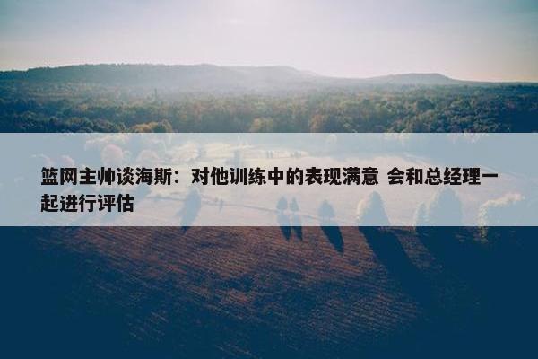 篮网主帅谈海斯：对他训练中的表现满意 会和总经理一起进行评估