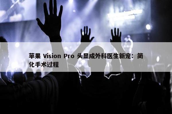 苹果 Vision Pro 头显成外科医生新宠：简化手术过程