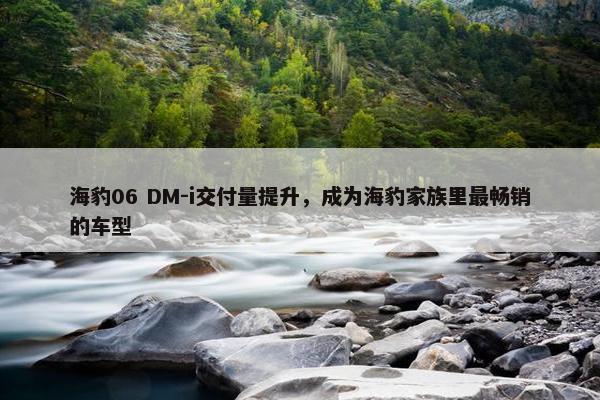 海豹06 DM-i交付量提升，成为海豹家族里最畅销的车型