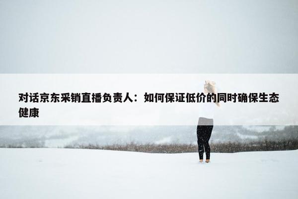 对话京东采销直播负责人：如何保证低价的同时确保生态健康