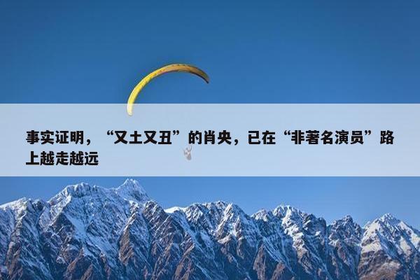 事实证明，“又土又丑”的肖央，已在“非著名演员”路上越走越远