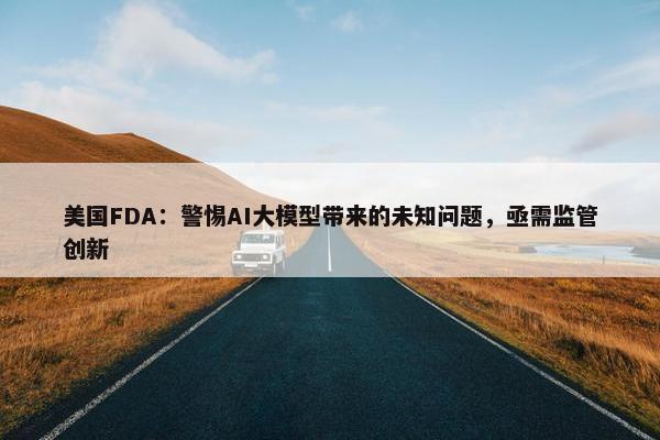 美国FDA：警惕AI大模型带来的未知问题，亟需监管创新