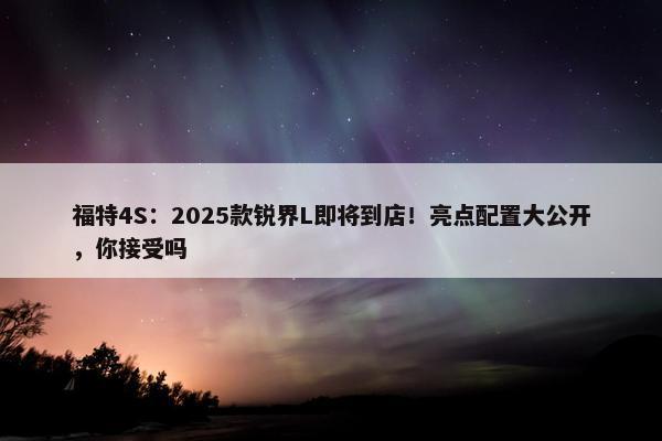 福特4S：2025款锐界L即将到店！亮点配置大公开，你接受吗